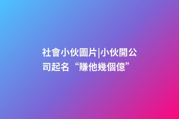 社會小伙圖片|小伙開公司起名“賺他幾個億”-第1張-公司起名-玄機派